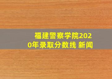 福建警察学院2020年录取分数线 新闻